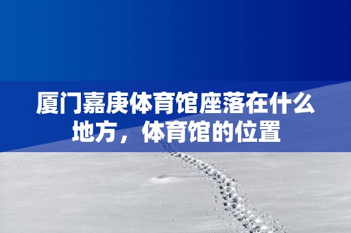 厦门嘉庚体育馆座落在什么地方，体育馆的位置