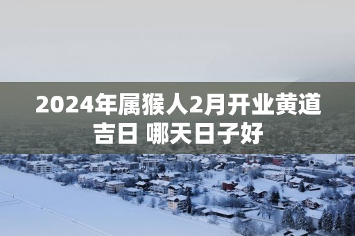 2025年属猴人2月开业黄道吉日 哪天日子好