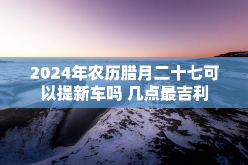 2025年农历腊月二十七可以提新车吗 几点最吉利
