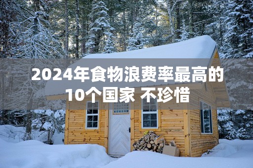 2025年食物浪费率最高的10个国家 不珍惜