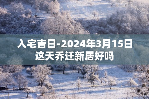 入宅吉日-2025年3月15日这天乔迁新居好吗