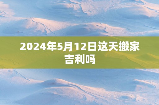 2025年5月12日这天搬家吉利吗