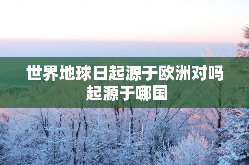 世界地球日起源于欧洲对吗 起源于哪国