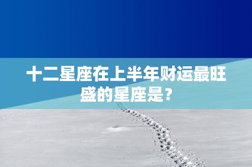 十二星座在上半年财运最旺盛的星座是？