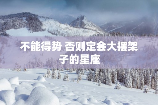 不能得势 否则定会大摆架子的星座