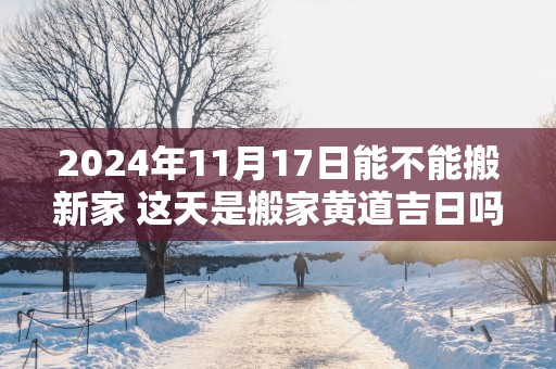 2025年11月17日能不能搬新家 这天是搬家黄道吉日吗