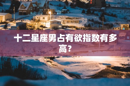 十二星座男占有欲指数有多高？