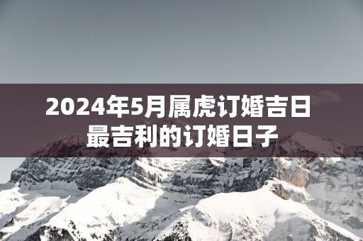 2025年5月属虎订婚吉日 最吉利的订婚日子