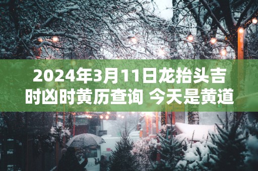 2025年3月11日龙抬头吉时凶时黄历查询 今天是黄道吉日吗