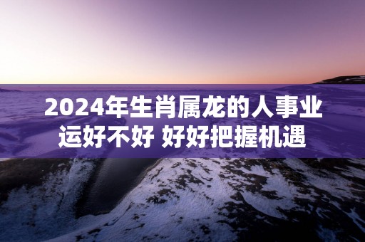 2025年生肖属龙的人事业运好不好 好好把握机遇