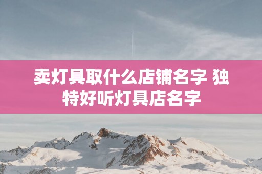 卖灯具取什么店铺名字 独特好听灯具店名字