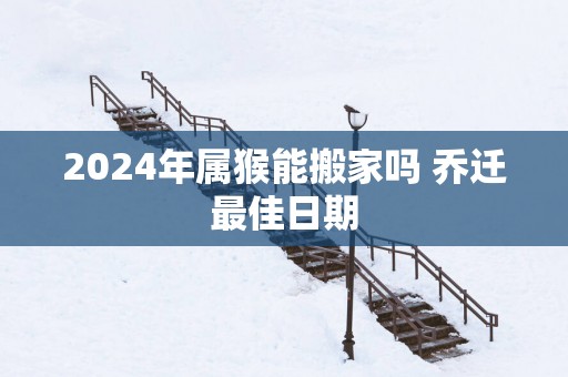 2025年属猴能搬家吗 乔迁最佳日期