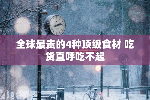 全球最贵的4种顶级食材 吃货直呼吃不起