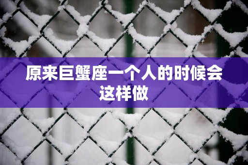原来巨蟹座一个人的时候会这样做
