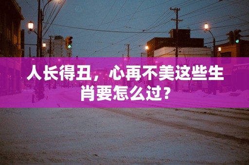 人长得丑，心再不美这些生肖要怎么过？