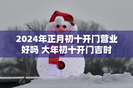 2025年正月初十开门营业好吗 大年初十开门吉时