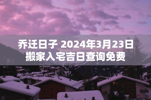 乔迁日子 2025年3月23日搬家入宅吉日查询免费