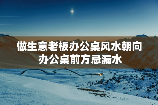 做生意老板办公桌风水朝向 办公桌前方忌漏水