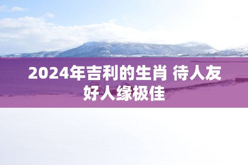 2025年吉利的生肖 待人友好人缘极佳