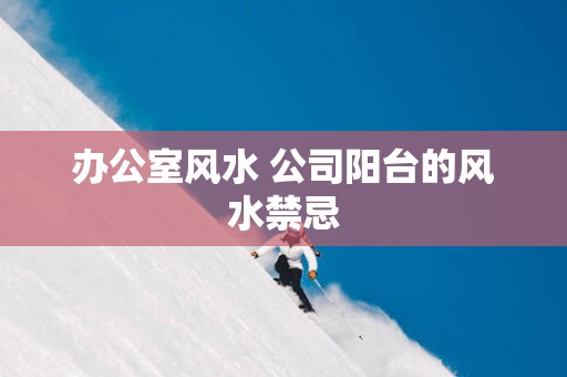 办公室风水 公司阳台的风水禁忌