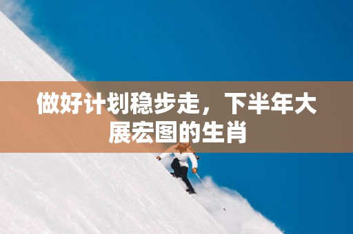 做好计划稳步走，下半年大展宏图的生肖