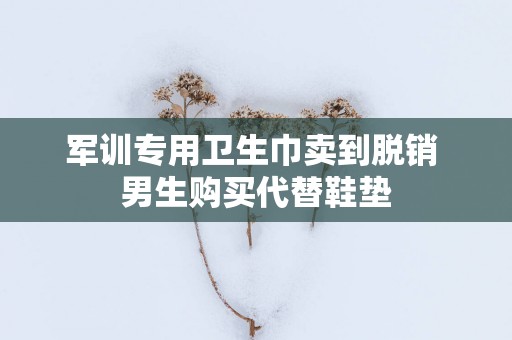 军训专用卫生巾卖到脱销 男生购买代替鞋垫