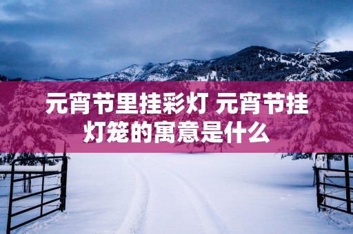 元宵节里挂彩灯 元宵节挂灯笼的寓意是什么
