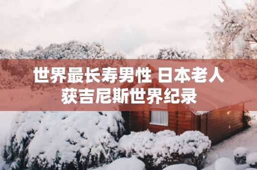 世界最长寿男性 日本老人获吉尼斯世界纪录