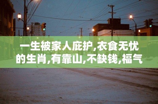 一生被家人庇护,衣食无忧的生肖,有靠山,不缺钱,福气大