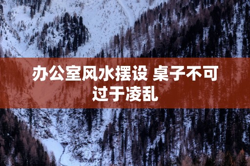 办公室风水摆设 桌子不可过于凌乱