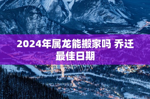 2025年属龙能搬家吗 乔迁最佳日期