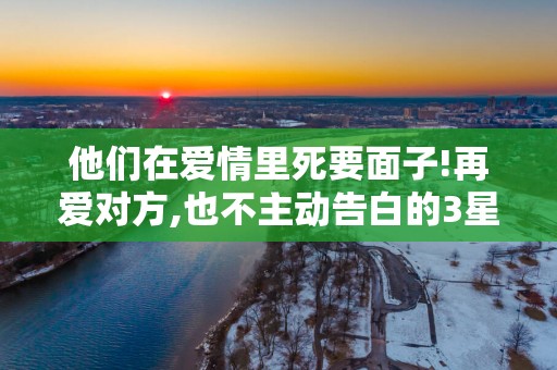 他们在爱情里死要面子!再爱对方,也不主动告白的3星座