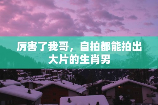 厉害了我哥，自拍都能拍出大片的生肖男