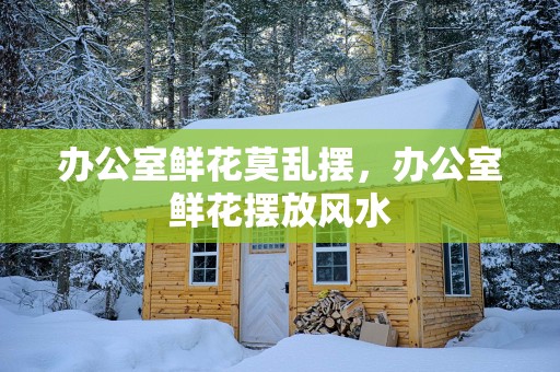 办公室鲜花莫乱摆，办公室鲜花摆放风水