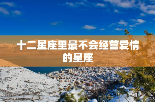 十二星座里最不会经营爱情的星座