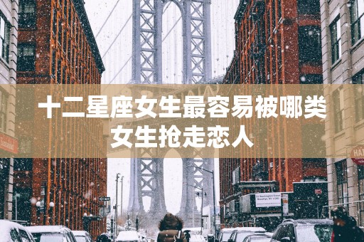 十二星座女生最容易被哪类女生抢走恋人