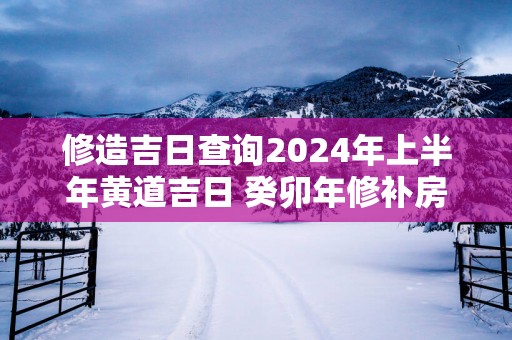 修造吉日查询2025年上半年黄道吉日 癸卯年修补房子黄道吉日查询
