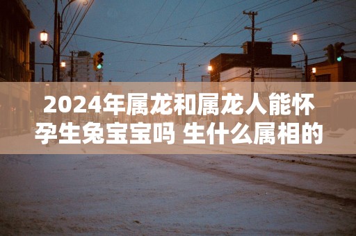 2025年属龙和属龙人能怀孕生兔宝宝吗 生什么属相的宝宝比较好