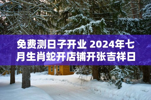 免费测日子开业 2025年七月生肖蛇开店铺开张吉祥日