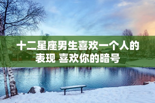 十二星座男生喜欢一个人的表现 喜欢你的暗号