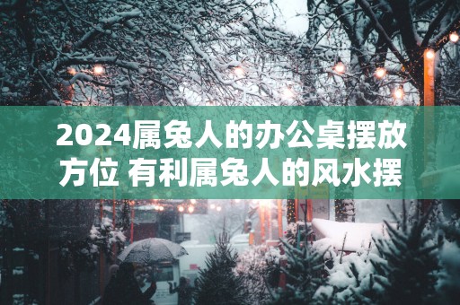 2025属兔人的办公桌摆放方位 有利属兔人的风水摆件