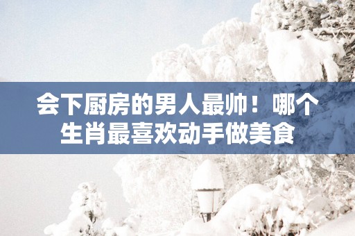 会下厨房的男人最帅！哪个生肖最喜欢动手做美食