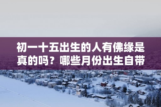 初一十五出生的人有佛缘是真的吗？哪些月份出生自带佛缘有福气？