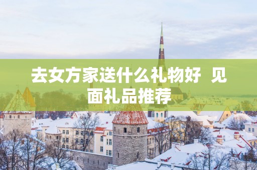 去女方家送什么礼物好  见面礼品推荐