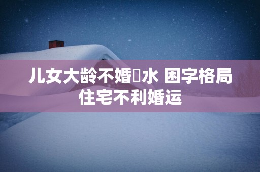 儿女大龄不婚風水 困字格局住宅不利婚运