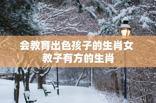 会教育出色孩子的生肖女 教子有方的生肖