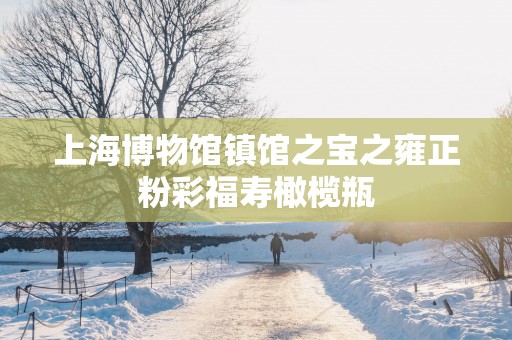 上海博物馆镇馆之宝之雍正粉彩福寿橄榄瓶