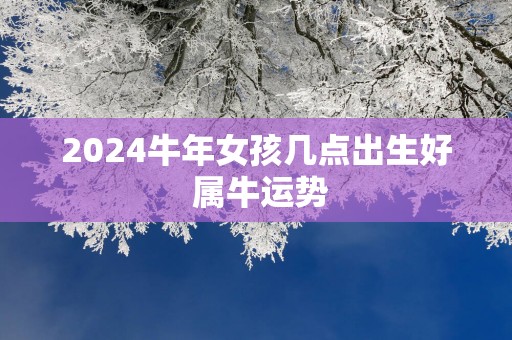 2025蛇年女孩几点出生好 属牛运势