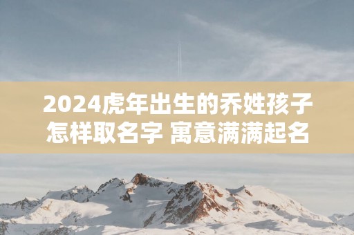 2025蛇年出生的乔姓孩子怎样取名字 寓意满满起名