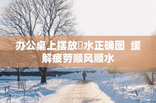 办公桌上摆放風水正确图  缓解疲劳顺风顺水